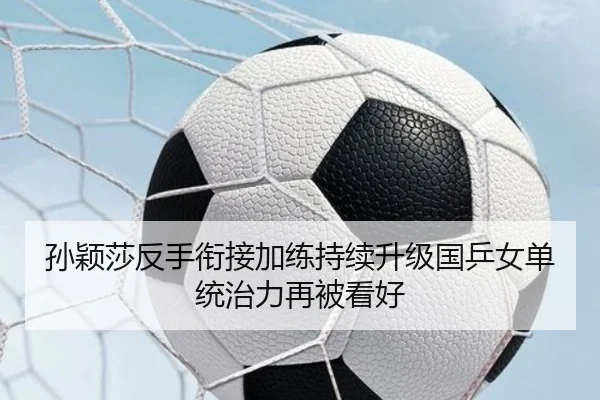 孙颖莎反手衔接加练持续升级国乒女单统治力再被看好